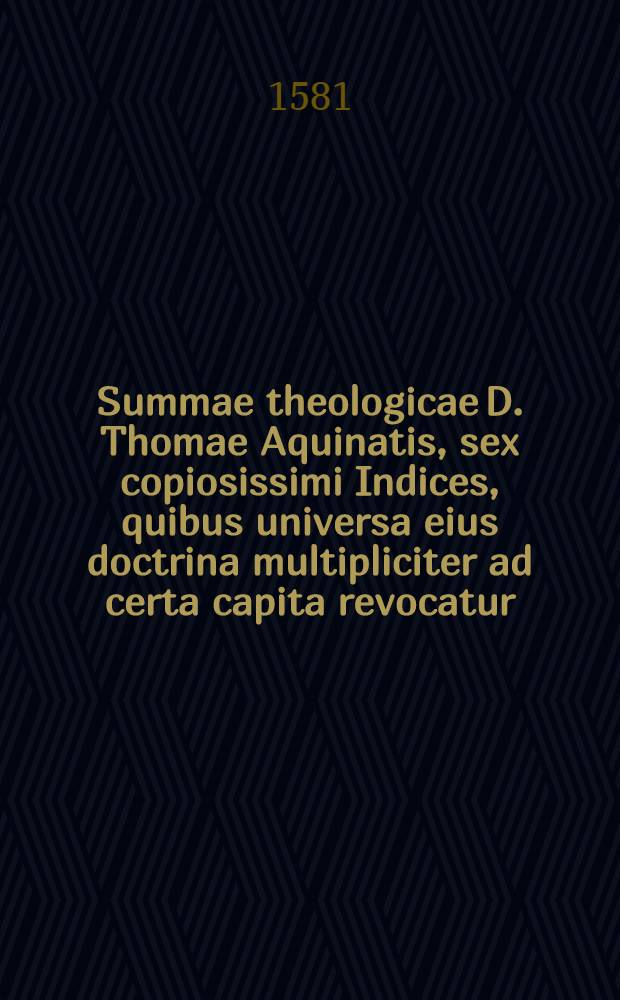 Summae theologicae D. Thomae Aquinatis, sex copiosissimi Indices, quibus universa eius doctrina multipliciter ad certa capita revocatur; quorum sextus nunc primum in lucem exit, caeteri correctiores, atque magis locupletati dantur, ut pagina versa demonstrat : His subiuctus est Index copiosi&beta;imus praecipuaum doctrinarum, quae pa&beta;im tractantur in Commentariis Reverend. D.D. Thomae &agrave; Vio Caietani : Adiecta sunt praeterea tres Indiculi, quorum primus ad D. Thomae quodlibetales quaestiones refertur, alter ad opuscula Caiectani! spectat, tertius ad Chrysostomi Iavelli commentaria in primum partem pertinet : In fine collocatus est Catalogus auctorum & librorum omnium quos D. Thomas per tertium opus citat