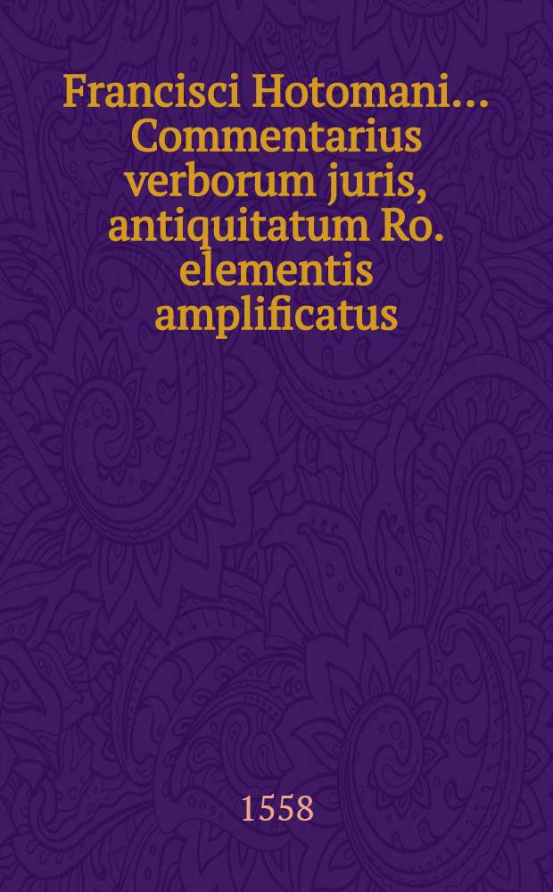 Francisci Hotomani ... Commentarius verborum juris, antiquitatum Ro. elementis amplificatus : De magistratibus, de legibus, de jurisconsultis