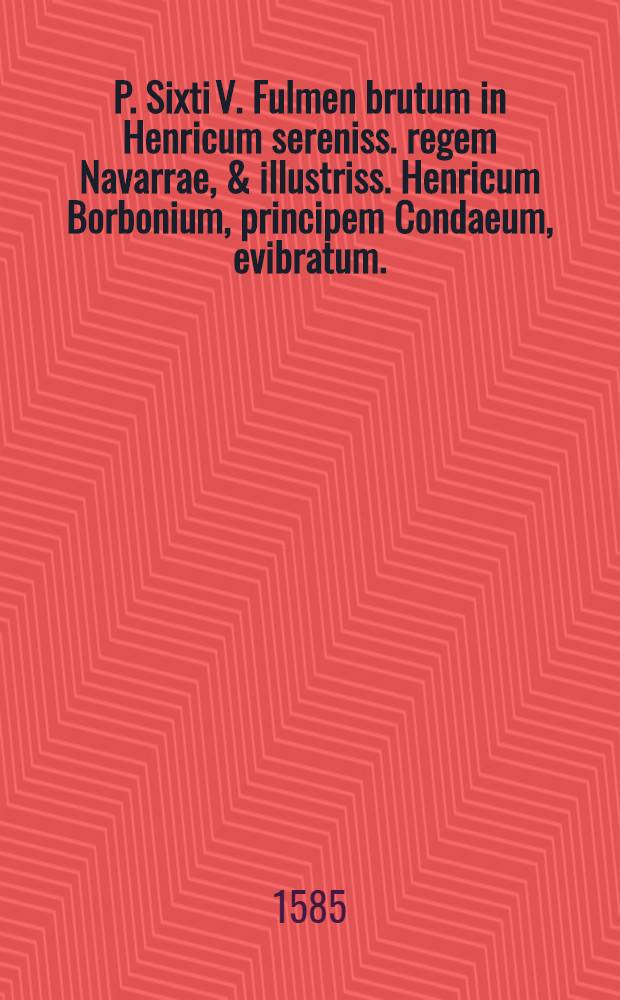 P. Sixti V. Fulmen brutum in Henricum sereniss. regem Navarrae, & illustriss. Henricum Borbonium, principem Condaeum, evibratum. : Cuius multiplex nullitas ex protestatione patet. : Res & verba, in hac postrema editione, monstrat & explicat tavola praemissa & index subiectus