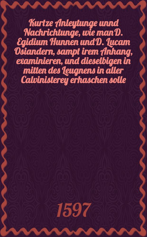Kurtze Anleytunge unnd Nachrichtunge, wie man D. Egidium Hunnen und D. Lucam Osiandern, sampt irem Anhang, examinieren, und dieselbigen in mitten des Leugnens in aller Calvinisterey erhaschen solle