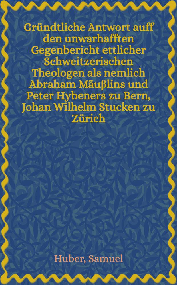 Gründtliche Antwort auff den unwarhafften Gegenbericht ettlicher Schweitzerischen Theologen als nemlich Abraham Mäuβlins und Peter Hybeners zu Bern, Johan Wilhelm Stucken zu Zürich, Doctoris Johannis Jacobi Grynei zu Basel, und Johan Jetzlers zu Schauffhausen