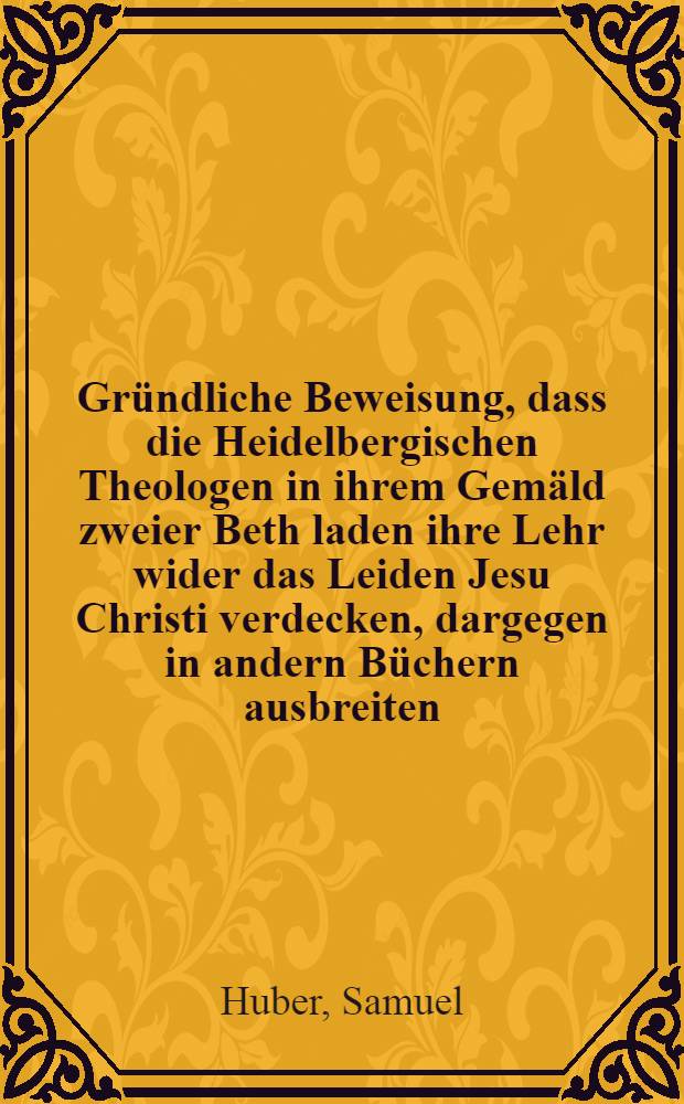 Gr&uuml;ndliche Beweisung, dass die Heidelbergischen Theologen in ihrem Gem&auml;ld zweier Beth laden ihre Lehr wider das Leiden Jesu Christi verdecken, dargegen in andern B&uuml;chern ausbreiten