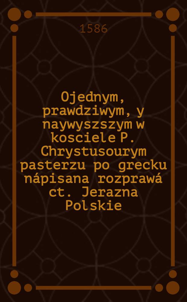 Ojednym, prawdziwym, y naywyszszym w kosciele P. Chrystusourym pasterzu po grecku nápisana rozprawá ct. Jerazna Polskie