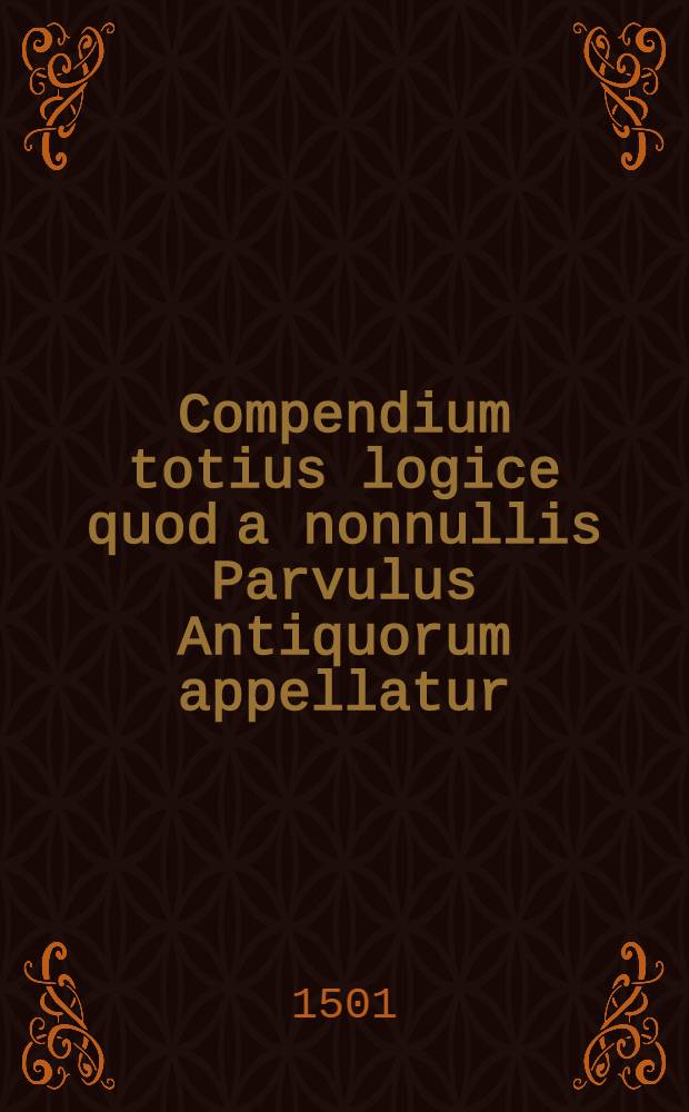 Compendium totius logice quod a nonnullis Parvulus Antiquorum appellatur