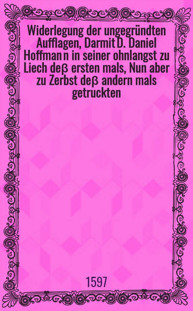 Widerlegung der ungegründten Aufflagen, Darmit D. Daniel Hoffman[n] in seiner ohnlangst zu Liech deβ ersten mals, Nun aber zu Zerbst deβ andern mals getruckten, unnd von den Calvinisten mit sonderlichen grossem Frewden und Jubilieren auffgenommener Apologia, neben etlicher anderer reinen Theologen, auch meine (D. Aegidii Hunnii) biβ daher auβ Gottes Wort geführte Christliche Bekändtniβ in etlichen vornemmen Glaubens Artickeln falscher irriger Lehr verdächtig zu machen sich unterstanden