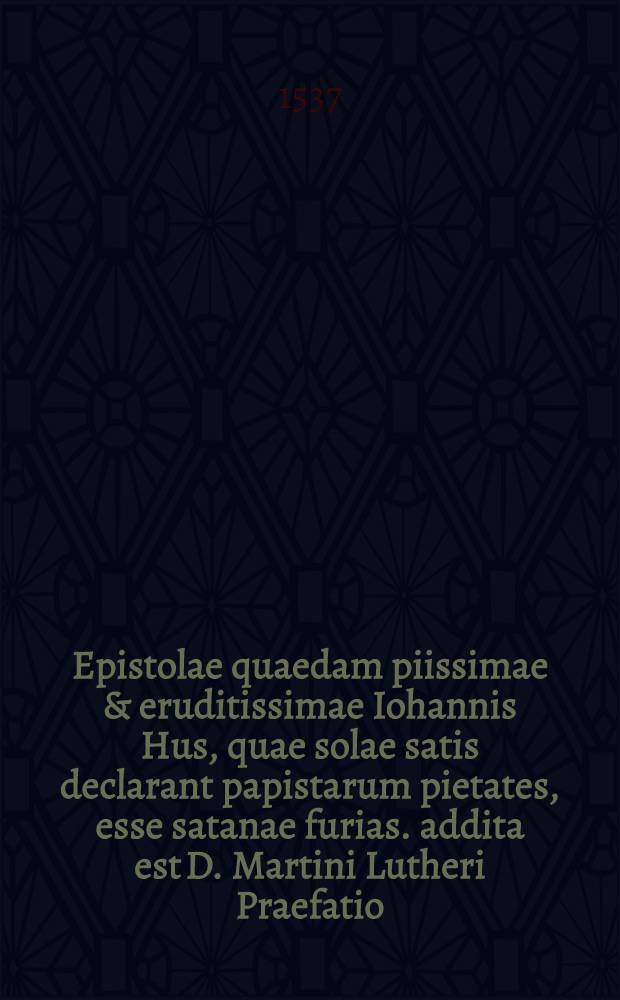 Epistolae quaedam piissimae & eruditissimae Iohannis Hus, quae solae satis declarant papistarum pietates, esse satanae furias. addita est D. Martini Lutheri Praefatio