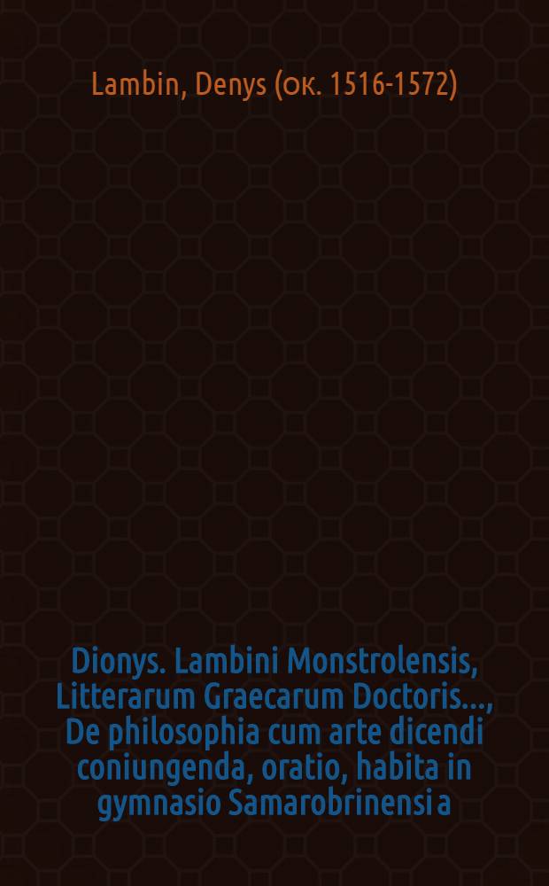 Dionys. Lambini Monstrolensis, Litterarum Graecarum Doctoris ..., De philosophia cum arte dicendi coniungenda, oratio, habita in gymnasio Samarobrinensi a.d. VII. Idus Ianuarias, anno M.D.LXVIII. pridie quam orationem Aeschinis peri para presobeias explicaret