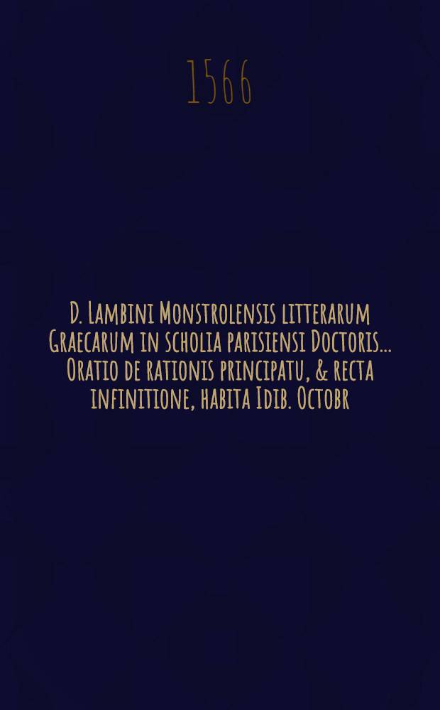 D. Lambini Monstrolensis litterarum Graecarum in scholia parisiensi Doctoris ... Oratio de rationis principatu, & recta infinitione, habita Idib. Octobr. anno M.D.LXVI. in gymnasio Samarobrinensi, pridie quam libros quinque posteriores Aristotelis De moribus ad Nicomachum explicate inciperet. : Ad Erricum Engolismaeum optimae indolis adolescenten, principem