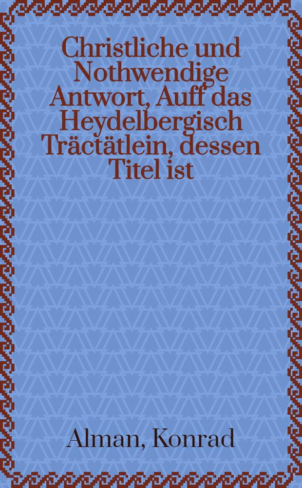Christliche und Nothwendige Antwort, Auff das Heydelbergisch Tr&auml;ct&auml;tlein, dessen Titel ist: Wegen Beweisung, Das die Heydelbergischen Theologen Gottes Wort, der Augspurgischen Confe&beta;ion, deroselben Apologia, unnd der Concordia Anno 36. mit nichten ungeme&beta; lehren, noch von jhrem Catechismo und vorigen Schrifften im geringsten abweschen, oder wieder einander sein,etc. : Wird alhie noch zumal das Wiederspiel wider den gegemheil erweisen : Gestelt, nicht aus Neyd oder hals, sondern zur Rettung de&beta; Reinen G&ouml;ttlichen Worts, den Christlichen unverenderten Augspurgischen Confession, Apologia, und dergleichen approbirten Confession B&uuml;chern