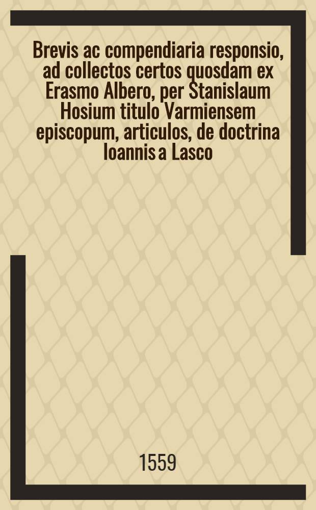 Brevis ac compendiaria responsio, ad collectos certos quosdam ex Erasmo Albero, per Stanislaum Hosium titulo Varmiensem episcopum, articulos, de doctrina Ioannis a Lasco: atque huc in Poloniam transmissos, simulque et ad libellum ipsius nuper editum de oppresso verius quam expresso verbo Dei.