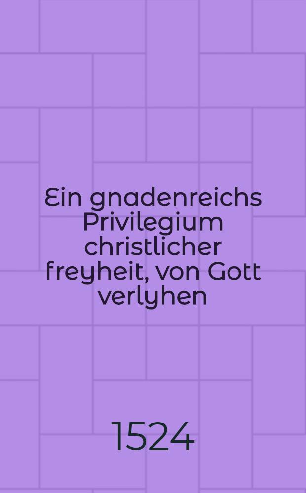 Ein gnadenreichs Privilegium christlicher freyheit, von Gott verlyhen : Allerley Speiss: allwegen, unnd mit g&uuml;tter gewissen zugemessen, wider alten gebrauch der Trutzigen Romanisten