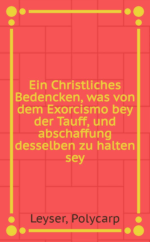 Ein Christliches Bedencken, was von dem Exorcismo bey der Tauff, und abschaffung desselben zu halten sey : Auff begeren etlichen guthertzlichen und f&uuml;rnemen von Adel, gestelt