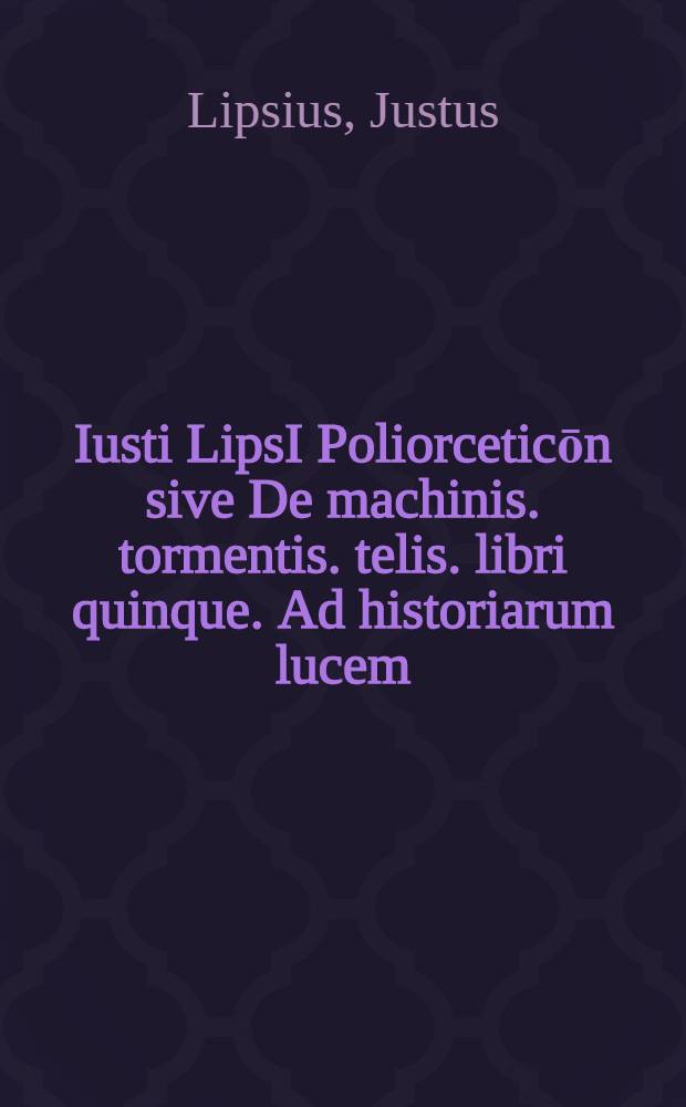 Iusti LipsI Poliorceticōn sive De machinis. tormentis. telis. libri quinque. Ad historiarum lucem