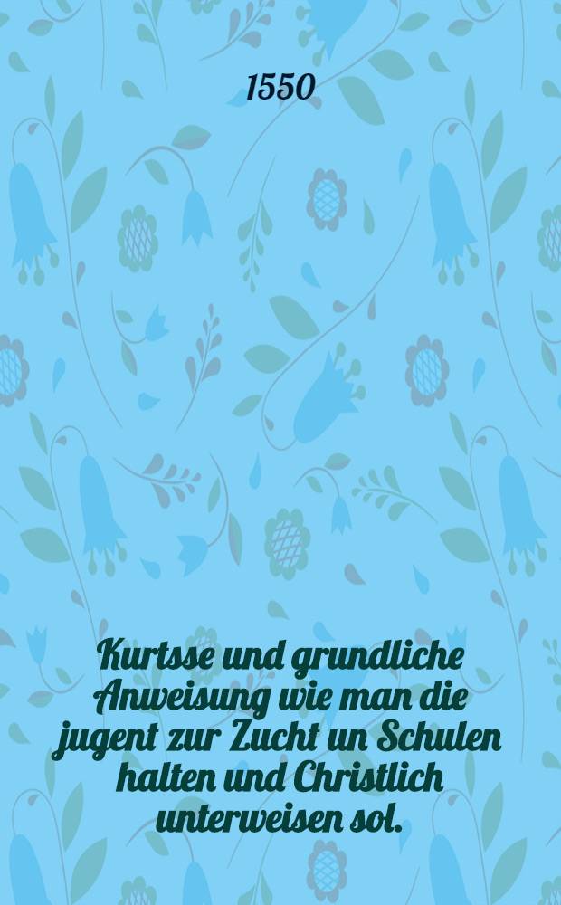 Kurtsse und grundliche Anweisung wie man die jugent zur Zucht un Schulen halten und Christlich unterweisen sol.
