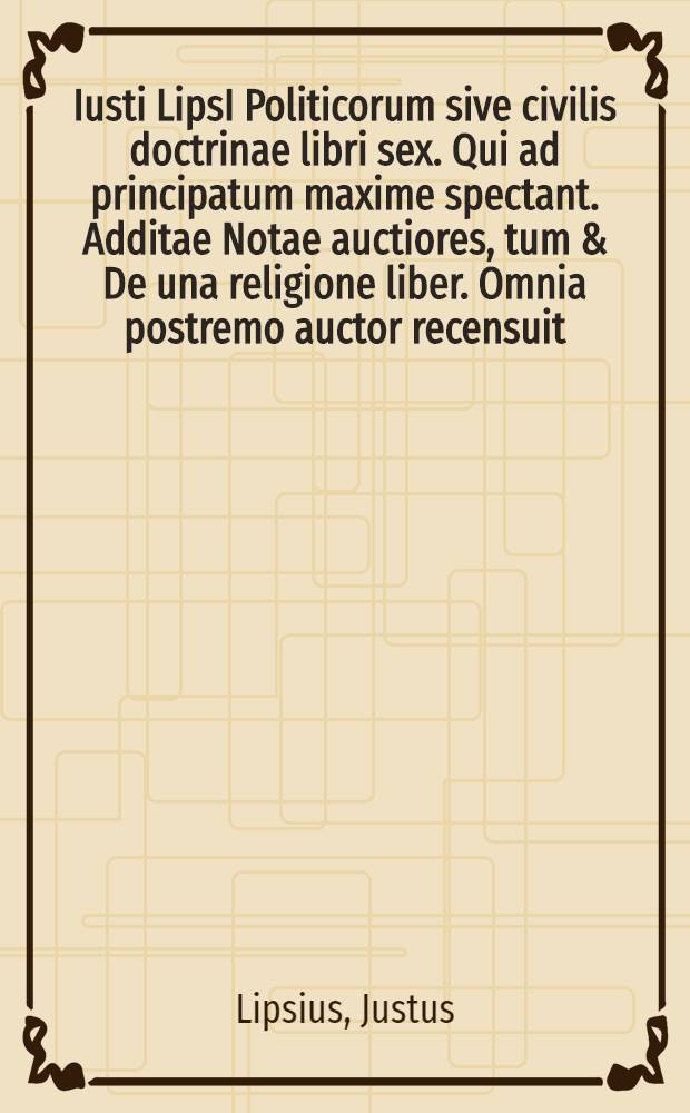 Iusti LipsI Politicorum sive civilis doctrinae libri sex. Qui ad principatum maxime spectant. Additae Notae auctiores, tum & De una religione liber. Omnia postremo auctor recensuit