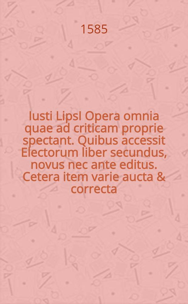 Iusti LipsI Opera omnia quae ad criticam proprie spectant. Quibus accessit Electorum liber secundus, novus nec ante editus. Cetera item varie aucta & correcta: quorum omnium index & ordo pagina sequenti