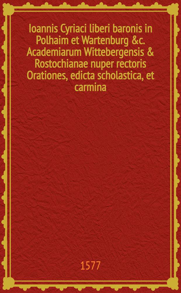Ioannis Cyriaci liberi baronis in Polhaim et Wartenburg &c. Academiarum Wittebergensis & Rostochianae nuper rectoris Orationes, edicta scholastica, et carmina