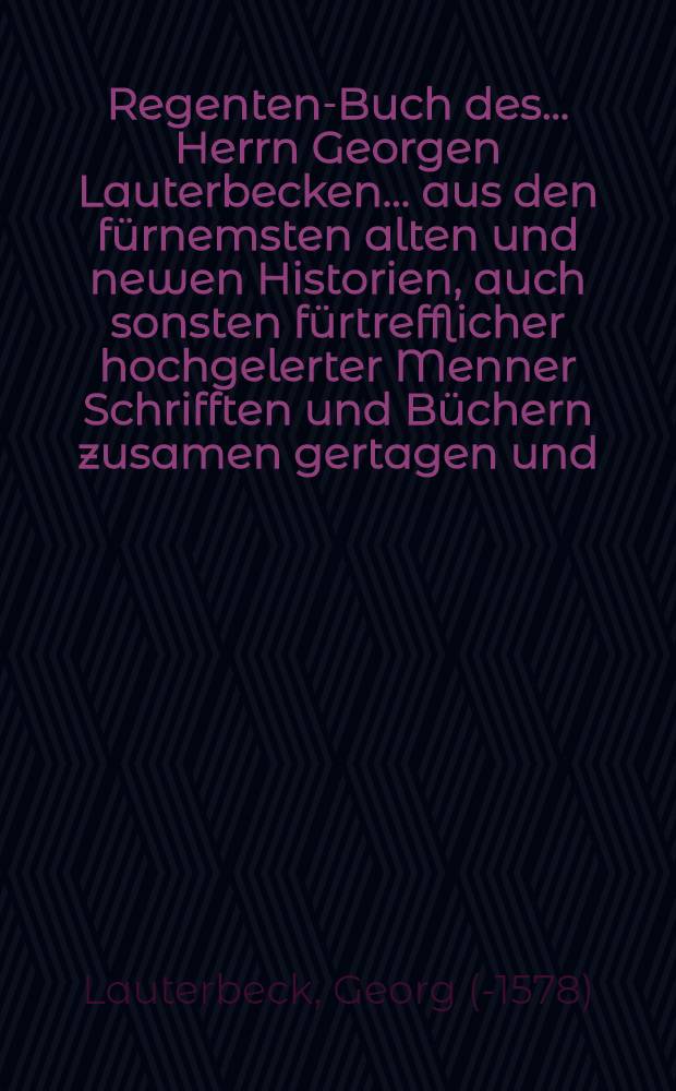 Regenten-Buch des ... Herrn Georgen Lauterbecken ... aus den fürnemsten alten und newen Historien, auch sonsten fürtrefflicher hochgelerter Menner Schrifften und Büchern zusamen gertagen und ... in Druck verfertiget ...
