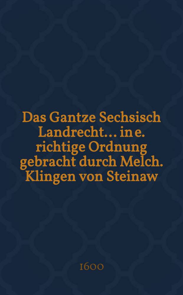 Das Gantze Sechsisch Landrecht ... in e. richtige Ordnung gebracht durch Melch. Klingen von Steinaw