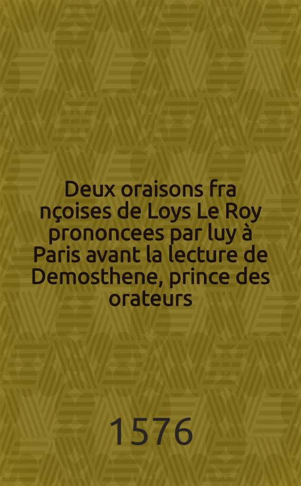 Deux oraisons fra[n]çoises de Loys Le Roy prononcees par luy à Paris avant la lecture de Demosthene, prince des orateurs: au mois de fevrier, M.D.LXXVI. : L'une, des langues doctes & vulgaires, & de l'usage de l'eloquence. L'autre, de l'estat de l'ancienne Grece, depuis son commencement iusques à ce qu'elle fut asservie par les macedoniens: necessaire à sçavoir pour l'intelligence des meilleurs autheurs grecs, & utile pour la consideration des troubles & changemens qui aduindrent lors, conformes à ceux du temps present. : A monseigneur le grand prieur de France frere naturel du roy