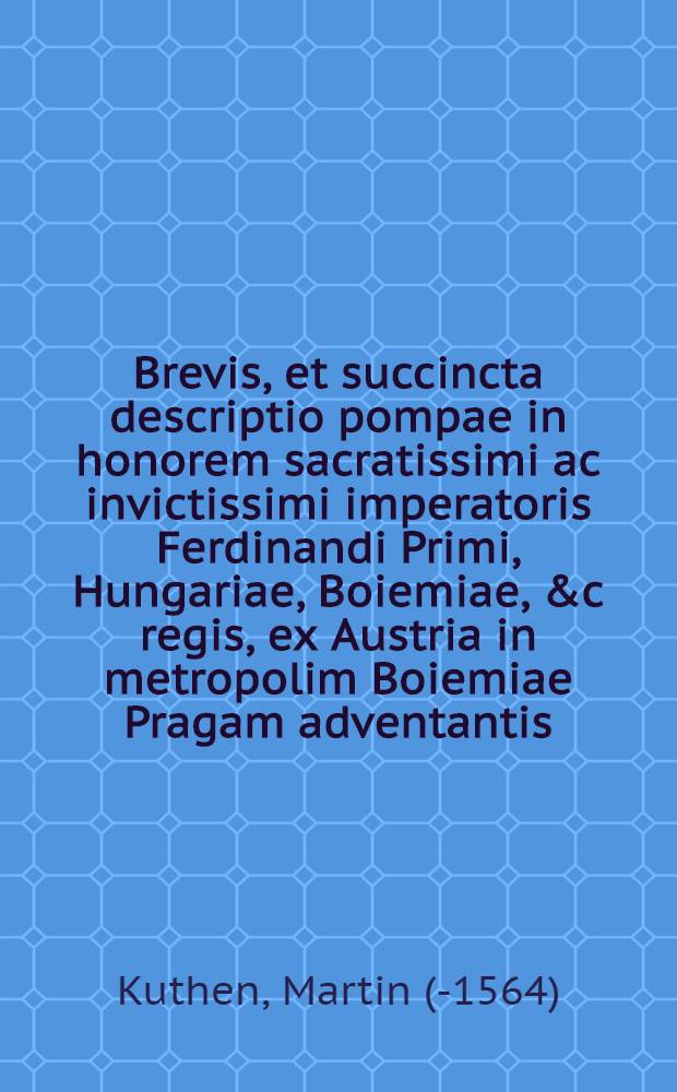 Brevis, et succincta descriptio pompae in honorem sacratissimi ac invictissimi imperatoris Ferdinandi Primi, Hungariae, Boiemiae, &c regis, ex Austria in metropolim Boiemiae Pragam adventantis, exhibitae a sereniss. principe, ac Domino, D. Ferdinando, archiduce Austriae &c, & ab ordinibus totius regni Boiemiae, octava Novembris. anno 1558.