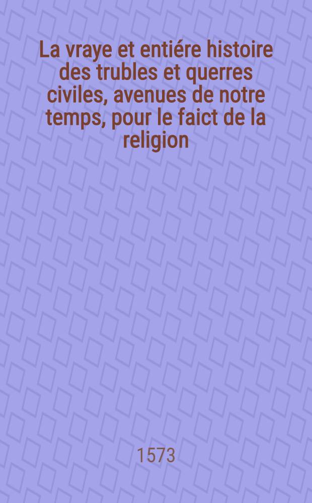 La vraye et entiére histoire des trubles et querres civiles, avenues de notre temps, pour le faict de la religion