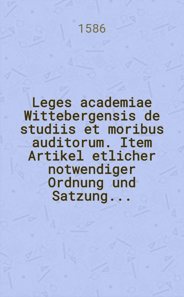 Leges academiae Wittebergensis de studiis et moribus auditorum. Item Artikel etlicher notwendiger Ordnung und Satzung...