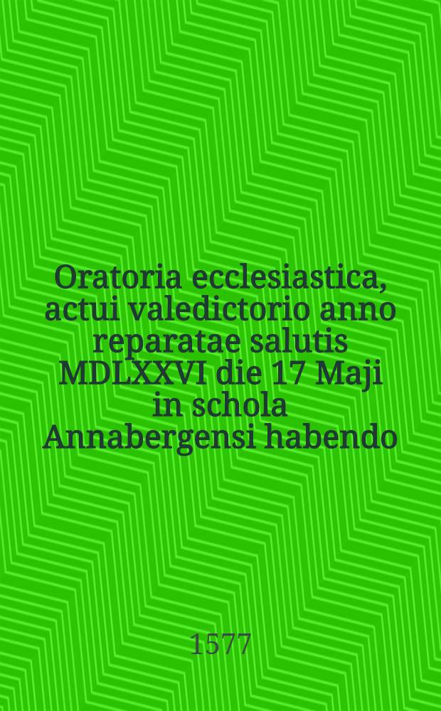 Oratoria ecclesiastica, actui valedictorio anno reparatae salutis MDLXXVI die 17 Maji in schola Annabergensi habendo