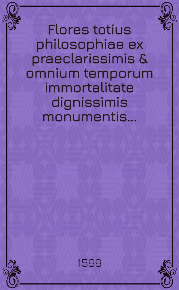 Flores totius philosophiae ex praeclarissimis & omnium temporum immortalitate dignissimis monumentis ...