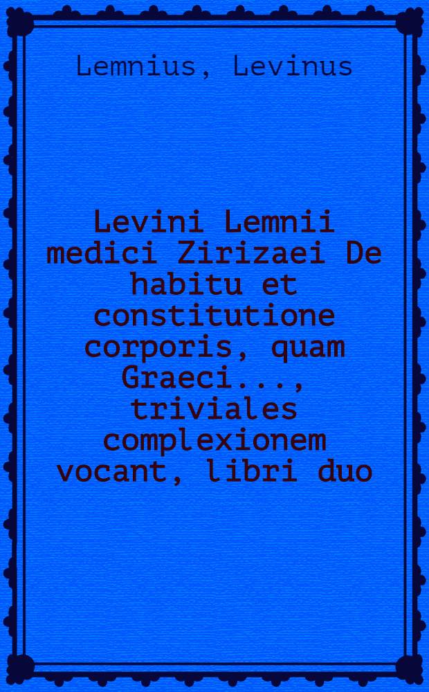 Levini Lemnii medici Zirizaei De habitu et constitutione corporis, quam Graeci ..., triviales complexionem vocant, libri duo : Omnibus, quibus secunda valetudo curae est, apprime necessarij, ex quibus cuique proclive erit, corporis sui conditionem, anunique motus, ac totius conservandae sanitatis rationem ad amussim cognoscere