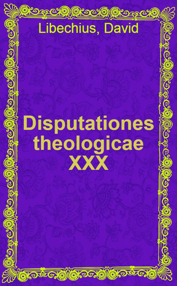 Disputationes theologicae XXX : Articulorum Augustanae confessionis ... complectentes et Orthodoxam Ecclesiarum Enangelicarum doctrinam ... Hetorodoxae illustratam explicantes