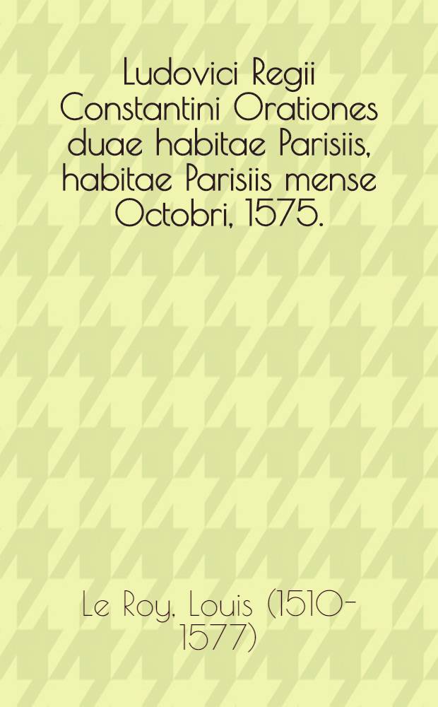 Ludovici Regii Constantini Orationes duae habitae Parisiis, habitae Parisiis mense Octobri, 1575. : Prima est de motu Franciae, & casibus aliarum gentium, nationum, civitatum, urbium, regum & regiarum familiarum, qui in hanc aetatem incurrerunt. : Altera, iungenda sapienter sentendi scientia, cum ornate dicendi facultate. : Ad virum eximum D. Ludovicum Gastum, patritium Allobrogem