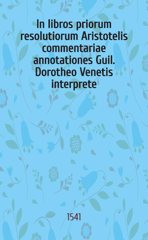 In libros priorum resolutiorum Aristotelis commentariae annotationes Guil. Dorotheo Venetis interprete