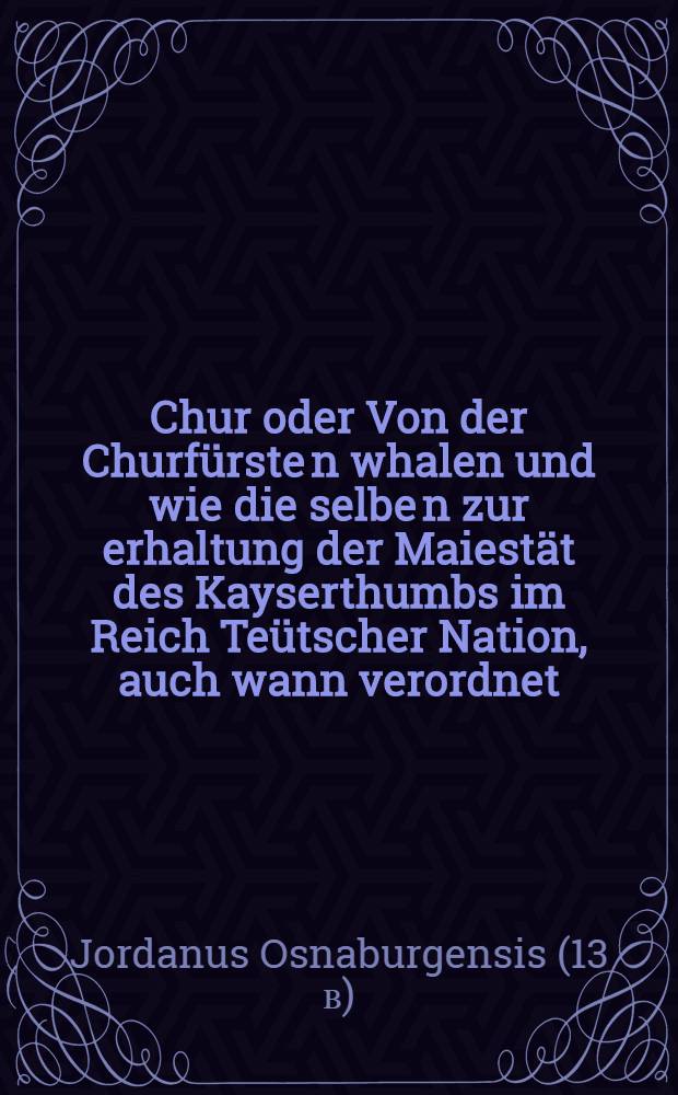 Chur oder Von der Churfürste[n] whalen und wie die selbe[n] zur erhaltung der Maiestät des Kayserthumbs im Reich Teütscher Nation, auch wann verordnet: ein schön büchlin.