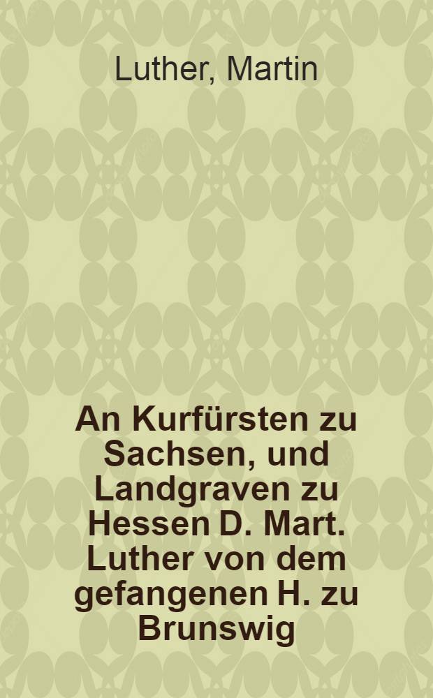 An Kurf&uuml;rsten zu Sachsen, und Landgraven zu Hessen D. Mart. Luther von dem gefangenen H. zu Brunswig
