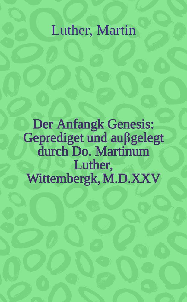Der Anfangk Genesis : Geprediget und auβgelegt durch Do. Martinum Luther, Wittembergk, M.D.XXV