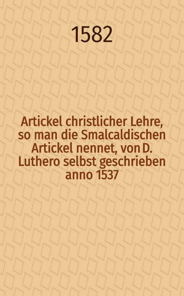 Artickel christlicher Lehre, so man die Smalcaldischen Artickel nennet, von D. Luthero selbst geschrieben anno 1537