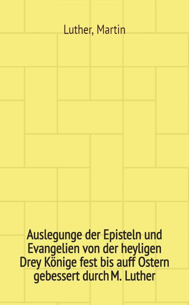 Auslegunge der Episteln und Evangelien von der heyligen Drey Könige fest bis auff Ostern gebessert durch M. Luther