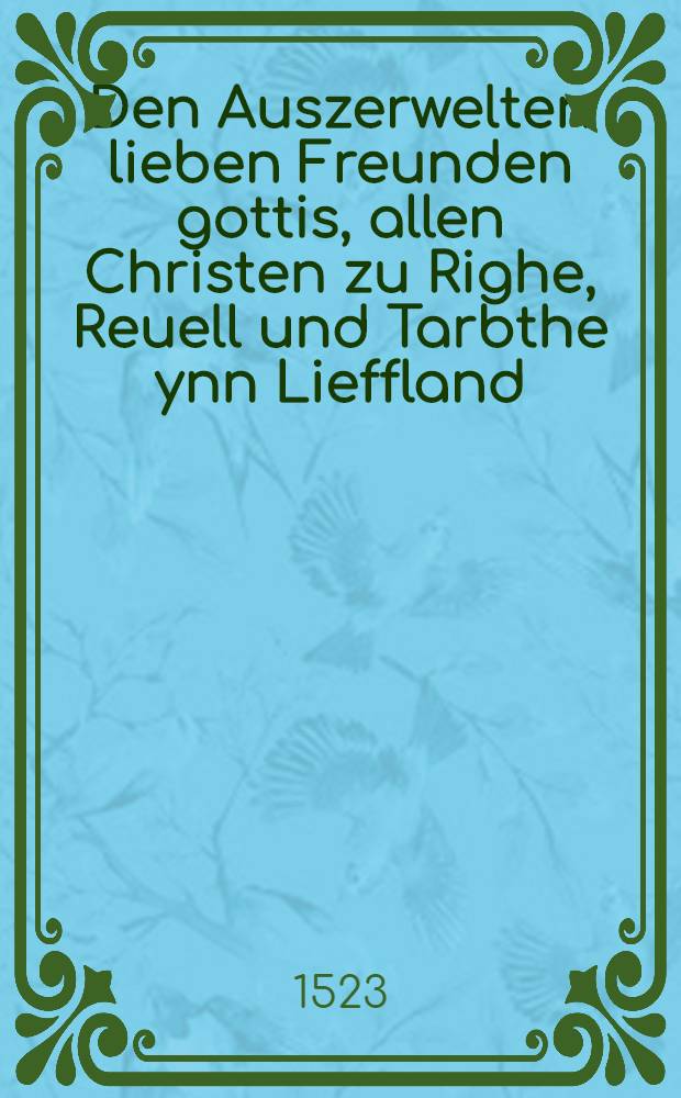 Den Auszerwelten lieben Freunden gottis, allen Christen zu Righe, Reuell und Tarbthe ynn Lieffland