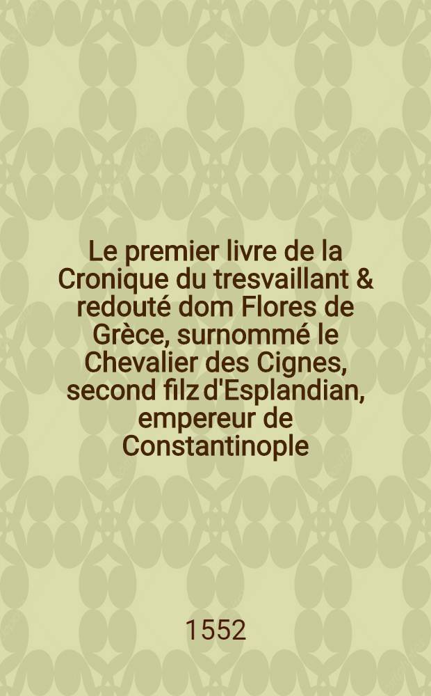 Le premier livre de la Cronique du tresvaillant & redout&eacute; dom Flores de Gr&egrave;ce, surnomm&eacute; le Chevalier des Cignes, second filz d'Esplandian, empereur de Constantinople : histoire non encore ouye, mais belle entre les plus recommand&eacute;es