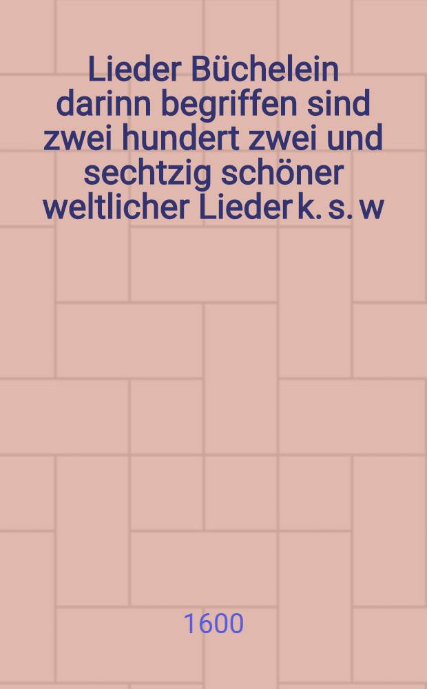 Lieder B&uuml;chelein darinn begriffen sind zwei hundert zwei und sechtzig sch&ouml;ner weltlicher Lieder k. s. w