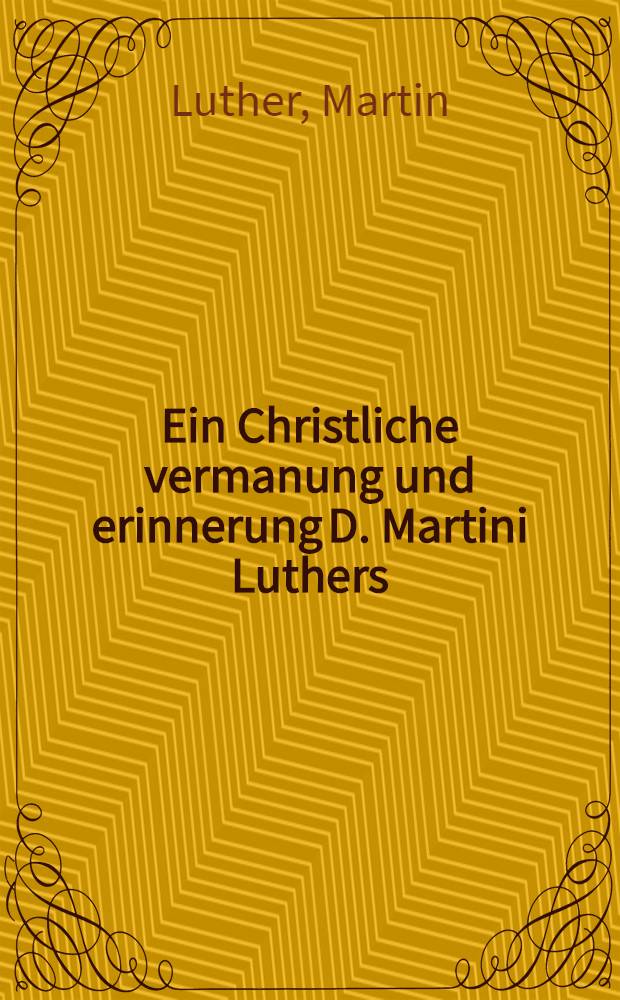 Ein Christliche vermanung und erinnerung D. Martini Luthers (Gottseliges) des Mans Gottes, Von den letzten schweren zeiten, des J&uuml;ngsten tages, Geschrieben in 1546. Jhar, Und jetzt inn Druck gegeben, Etlichen betr&uuml;bten gewissen zu trost, etc.