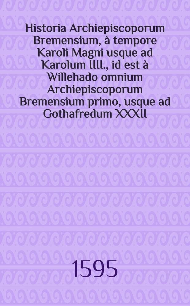 Historia Archiepiscoporum Bremensium, à tempore Karoli Magni usque ad Karolum IIII., id est à Willehado omnium Archiepiscoporum Bremensium primo, usque ad Gothafredum XXXII. ab incerto auctore deducta, & nunc primum in lucem edita : Ex bibliotheca generosi ac illustris Domini Henrici Ranzovii Producis Cimbrici