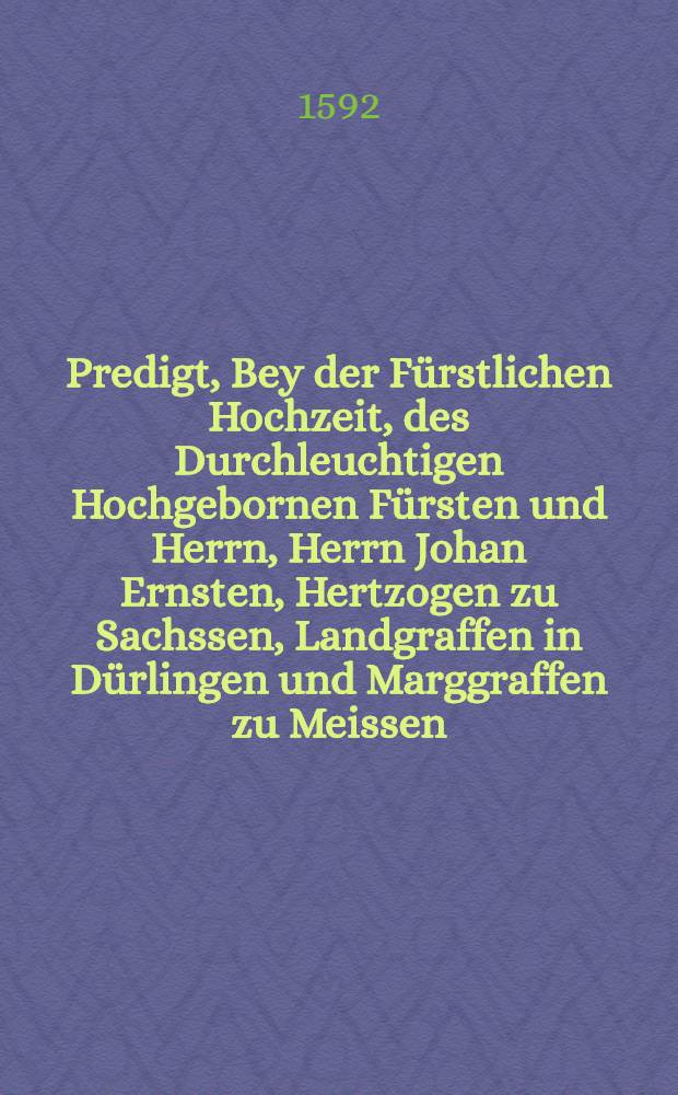 Predigt, Bey der Fürstlichen Hochzeit, des Durchleuchtigen Hochgebornen Fürsten und Herrn, Herrn Johan Ernsten, Hertzogen zu Sachssen, Landgraffen in Dürlingen und Marggraffen zu Meissen, und der Wolgebornrn Grefin, Frewleins Elisabeth, geborner Gräfin zu Manβfeldt, Edlen Frewleins zu Heldrungen und Stapplaw : Gehalten zu der Newstadt in Osterreich, den 24. Tag Novembris deβ alten Calenders, Anno Domini 1591. So die Vermählung den 23. als den nächsten Abendt vorher gangen