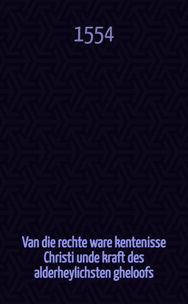 Van die rechte ware kentenisse Christi unde kraft des alderheylichsten gheloofs: hoe unde waer deur men die bekommen, unde wie sich die te hebben, beroemen mach oder niet