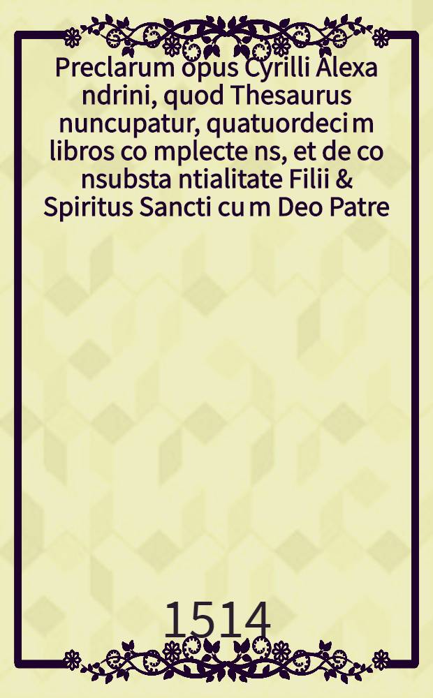 Preclarum opus Cyrilli Alexa[n]drini, quod Thesaurus nuncupatur, quatuordeci[m] libros co[m]plecte[n]s, et de co[n]substa[n]tialitate Filii & Spiritus Sancti cu[m] Deo Patre, co[n]ra hereticos lucule[n]ter differens