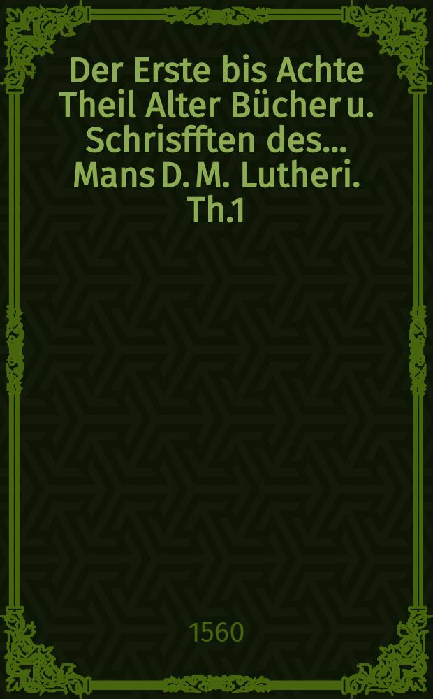 Der Erste bis Achte Theil Alter Bücher u. Schrisfften des ... Mans D. M. Lutheri. Th.1
