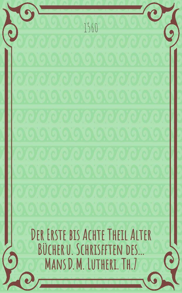 Der Erste bis Achte Theil Alter B&uuml;cher u. Schrisfften des ... Mans D. M. Lutheri. Th.7