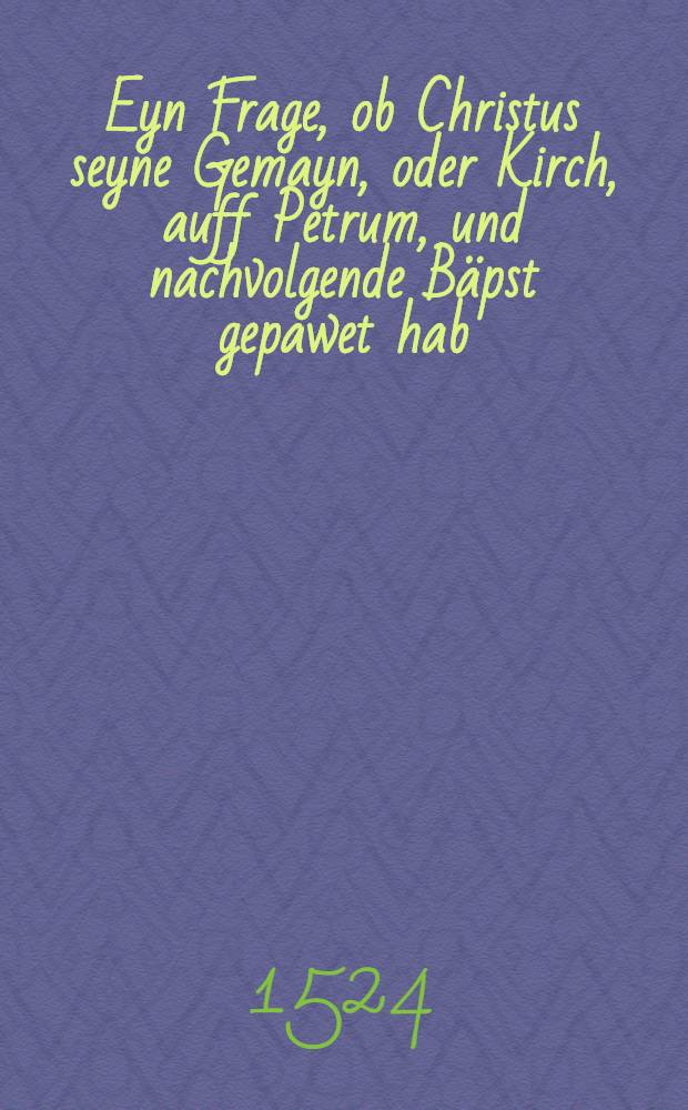 Eyn Frage, ob Christus seyne Gemayn, oder Kirch, auff Petrum, und nachvolgende B&auml;pst gepawet hab