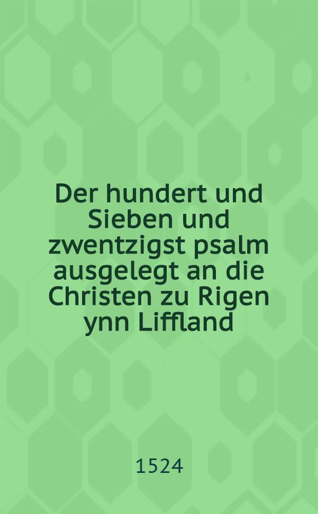 Der hundert und Sieben und zwentzigst psalm ausgelegt an die Christen zu Rigen ynn Liffland